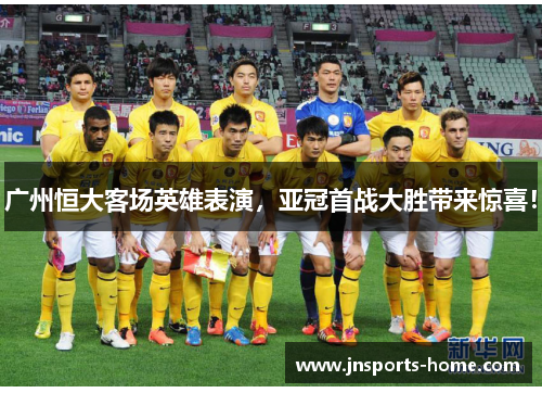 广州恒大客场英雄表演，亚冠首战大胜带来惊喜！