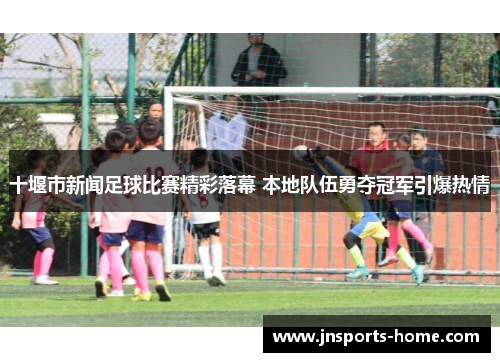 十堰市新闻足球比赛精彩落幕 本地队伍勇夺冠军引爆热情