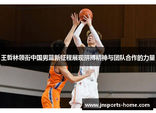王哲林领衔中国男篮新征程展现拼搏精神与团队合作的力量