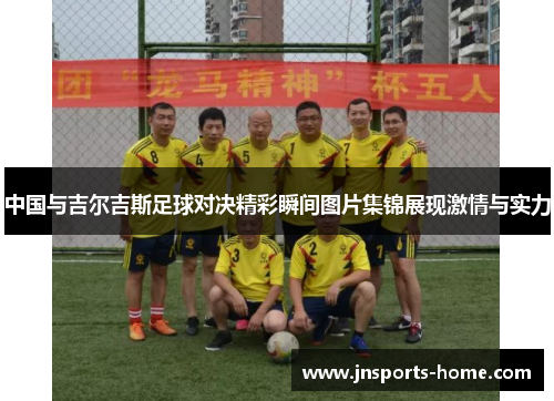 中国与吉尔吉斯足球对决精彩瞬间图片集锦展现激情与实力